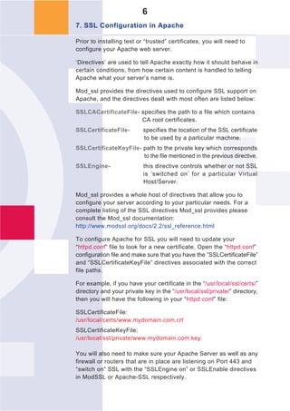 6
7. SSL Configuration in Apache

Prior to installing test or “trusted” certificates, you will need to
configure your Apache web server.

‘Directives’ are used to tell Apache exactly how it should behave in
certain conditions, from how certain content is handled to telling
Apache what your server’s name is.

Mod_ssl provides the directives used to configure SSL support on
Apache, and the directives dealt with most often are listed below:

SSLCACertificateFile- specifies the path to a file which contains
                      CA root certificates.
SSLCertificateFile-        specifies the location of the SSL certificate
                           to be used by a particular machine.
SSLCertificateKeyFile- path to the private key which corresponds
                       to the file mentioned in the previous directive.
SSLEngine-                 this directive controls whether or not SSL
                           is ‘switched on’ for a particular Virtual
                           Host/Server.

Mod_ssl provides a whole host of directives that allow you to
configure your server according to your particular needs. For a
complete listing of the SSL directives Mod_ssl provides please
consult the Mod_ssl documentation:
http://www.modssl.org/docs/2.2/ssl_reference.html

To configure Apache for SSL you will need to update your
“httpd.conf” file to look for a new certificate. Open the “httpd.conf”
configuration file and make sure that you have the ”SSLCertificateFile”
and “SSLCertificateKeyFile” directives associated with the correct
file paths.

For example, if you have your certificate in the “/usr/local/ssl/certs/”
directory and your private key in the “/usr/local/ssl/private/” directory,
then you will have the following in your “httpd.conf” file:

SSLCertificateFile:
/usr/local/certs/www.mydomain.com.crt
SSLCertificateKeyFile:
/usr/local/ssl/private/www.mydomain.com.key

You will also need to make sure your Apache Server as well as any
firewall or routers that are in place are listening on Port 443 and
“switch on” SSL with the “SSLEngine on” or SSLEnable directives
in ModSSL or Apache-SSL respectively.
 