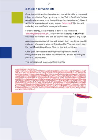 7
           8. Install Your Certificate

           Once the certificate has been issued, you will be able to download
           it from your Status Page by clicking on the “Fetch Certificate” button
           (which only appears once the certificate has been issued). Save it
           within the appropriate directory in your “httpd.conf” file, this will
           make key and certificate management easier.

           For consistency, it is advisable to save it to a file called
           “www.mydomain.com.crt”. The certificate is stored in thawte’s
           database indefinitely, and can be downloaded again at any stage.

           Assuming you configured you web server, then you do not need to
           make any changes to your configuration file. You can simply copy
           the real (Trusted) certificate file over the test certificate.

           Once your certificate is issued you can open up Apache’s
           configuration file and install your certificate, as well as configure
           your SSL environment.

           The certificate will look something like this:


-----BEGIN CERTIFICATE-----
MIIDBTCCAm6gAwIBAgIDcxV2MA0GCSqGSIb3DQEBBAUAMIGHMQswCQYDVQQGEwJaQT
EiMCAGA1UECBMZRk9SIFRFU1RJTkcgUFVSUE9TRVMgT05MWTEdMBsGA1UEChMUVGhh
d3RlIENlcnRpZmljYXRpb24xFzAVBgNVBAsTDlRFU1QgVEVTVCBURVNUMRwwGgYDVQQDE
xNUaGF3dGUgVGVzdCBDQSBSb290MB4XDTAyMTEwNTemJhDUzMloXDTAyMTEyNjE0MDU
zMlowgd8xFDASBgNVBAMTC3d3dy5jcmRiLmJlMRswGQYDVQQLHhIAQwBPAEwAVABAAarfJ
sdQBTAFQxczBxBgNVBAoeagBDAGEAcAAgAEcAZQBtAGkAbgBpACAAVABlAGwAZQBjAG8A
bQAgAE0BZqBkAGkAYQAgACYAIABOAGUAdAB3AG8AcgBrAHMAIABCAGUAbABnAGkAdQB
BkRpZWdlbTeCxMBUGA1UECBMOVmxhYW1zIEJyYWJhbnQxCzAJBgNVBAYTAkJFMIGfMA0
GCSqGsIb3DQEBAQUAA4GNADCBiQKBgQDaNm3HPzG6Rbk5Am0HI6JFHoDQku2/YmVMGb
Zk5AHeR13QxIP7UVa08/k8qR3B7B0mfbxaNIxdwV9c7c1z4mZYQRfAeryoW4sU2jh1OHc4Cin+i
9UarkHm8WnUnlcVZEnJrySdfLZNuxtbknXBNkca8rk6tnlbXodD3gEQJBMJtQIDAQABoyUwIzAT
-----END CERTIFICATE-----
 