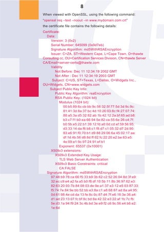 8
When viewed with OpenSSL, using the following command:
“openssl req –text –noout –in www.mydomain.com.crt”
the certificate file contains the following details:
Certificate:
  Data:
      Version: 3 (0x2)
      Serial Number: 645099 (0x9d7eb)
      Signature Algorithm: md5WithRSAEncryption
      Issuer: C=ZA, ST=Western Cape, L=Cape Town, O=thawte
Consulting cc, OU=Certification Services Division, CN=thawte Server
CA/Email=server-certs@thawte.com
      Validity
         Not Before: Dec 11 12:34:19 2002 GMT
         Not After : Dec 11 12:34:19 2003 GMT
       Subject: C=US, ST=Texas, L=Dallas, O=Widgets Inc.,
OU=Widgets, CN=www.widgets.com
     Subject Public Key Info:
         Public Key Algorithm: rsaEncryption
         RSA Public Key: (1024 bit)
           Modulus (1024 bit):
               00:b5:89:6c:cb:bb:9c:56:32:5f:77:5d:3d:9c:9c:
               81:41:3d:8a:37:bc:4d:10:26:03:8c:f4:27:07:74:
               88:a5:3a:d5:32:82:ab:1b:42:12:2a:bf:65:ad:b8:
               b3:c7:f1:b0:ea:66:94:5e:82:ca:55:6e:26:c4:7f:
               b0:5b:e5:22:b1:39:12:fd:a0:0d:cd:ef:59:56:95:
               d3:33:14:da:f6:b8:c1:f8:d7:c1:05:32:d7:2d:90:
               83:e6:91:f0:70:b1:d9:88:29:06:6a:45:02:17:aa:
               df:1d:4b:56:d8:8d:ff:02:fc:22:20:e2:be:63:e5:
               4e:09:e1:9c:97:24:91:ef:b1
           Exponent: 65537 (0x10001)
      X509v3 extensions:
         X509v3 Extended Key Usage:
           TLS Web Server Authentication
         X509v3 Basic Constraints: critical
           CA:FALSE
  Signature Algorithm: md5WithRSAEncryption
      97:48:b9:78:ca:66:f5:33:b9:3b:62:c2:52:26:04:8d:3f:e9:
      32:ec:c9:e4:a2:fa:a5:b0:f8:df:10:5b:11:8b:36:97:62:e3:
      82:63:20:93:7b:84:08:03:de:9e:a1:37:e3:12:e5:03:87:33:
      f5:74:7e:84:9e:bb:52:bb:e3:8a:c1:a8:68:87:ad:8a:a4:95:
      0d:61:98:4e:cd:da:13:fe:8c:0c:87:d4:7f:e6:18:3e:36:a4:
      d1:ad:23:13:07:fc:bf:8c:bd:8a:42:32:e3:22:af:1b:7c:fb:
      5e:d3:1a:94:f9:24:3c:4b:bd:3e:e9:f2:c6:9c:56:e4:b6:e2:
      1e:6d
 