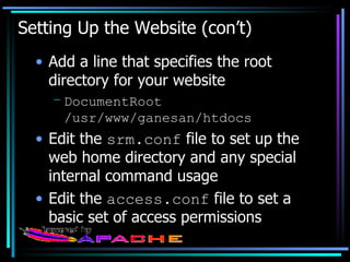 Setting Up the Website (con’t) Add a line that specifies the root directory for your website DocumentRoot /usr/www/ganesan/htdocs Edit the  srm.conf  file to set up the web home directory and any special internal command usage Edit the  access.conf  file to set a basic set of access permissions 