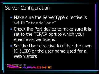Server Configuration Make sure the ServerType directive is set to “ standalone ” Check the Port device to make sure it is set to the TCP/IP port to which your Apache server listens Set the User directive to either the user ID (UID) or the user name used for all web visitors 