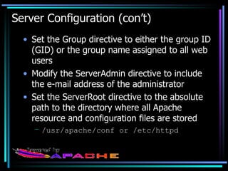 Server Configuration (con’t) Set the Group directive to either the group ID (GID) or the group name assigned to all web users Modify the ServerAdmin directive to include the e-mail address of the administrator Set the ServerRoot directive to the absolute path to the directory where all Apache resource and configuration files are stored /usr/apache/conf or /etc/httpd 