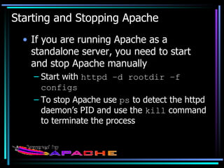 Starting and Stopping Apache If you are running Apache as a standalone server, you need to start and stop Apache manually Start with  httpd –d rootdir –f configs To stop Apache use  ps  to detect the httpd daemon’s PID and use the  kill  command to terminate the process 