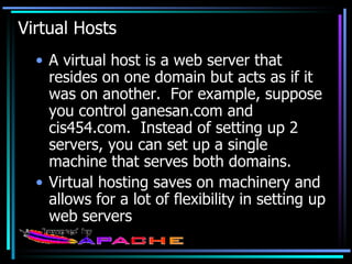 Virtual Hosts A virtual host is a web server that resides on one domain but acts as if it was on another.  For example, suppose you control ganesan.com and cis454.com.  Instead of setting up 2 servers, you can set up a single machine that serves both domains. Virtual hosting saves on machinery and allows for a lot of flexibility in setting up web servers 