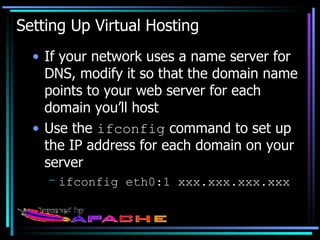 Setting Up Virtual Hosting If your network uses a name server for DNS, modify it so that the domain name points to your web server for each domain you’ll host Use the  ifconfig  command to set up the IP address for each domain on your server ifconfig eth0:1 xxx.xxx.xxx.xxx 