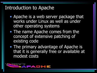 Introduction to Apache Apache is a web server package that works under Linux as well as under other operating systems The name Apache comes from the concept of extensive patching of existing code The primary advantage of Apache is that it is generally free or available at modest costs 