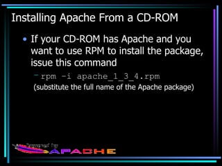 Installing Apache From a CD-ROM If your CD-ROM has Apache and you want to use RPM to install the package, issue this command rpm –i apache_1_3_4.rpm (substitute the full name of the Apache package) 