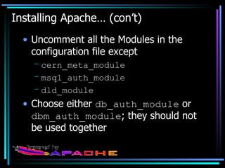 Installing Apache… (con’t) Uncomment all the Modules in the configuration file except cern_meta_module msql_auth_module dld_module Choose either  db_auth_module  or  dbm_auth_module ; they should not be used together 