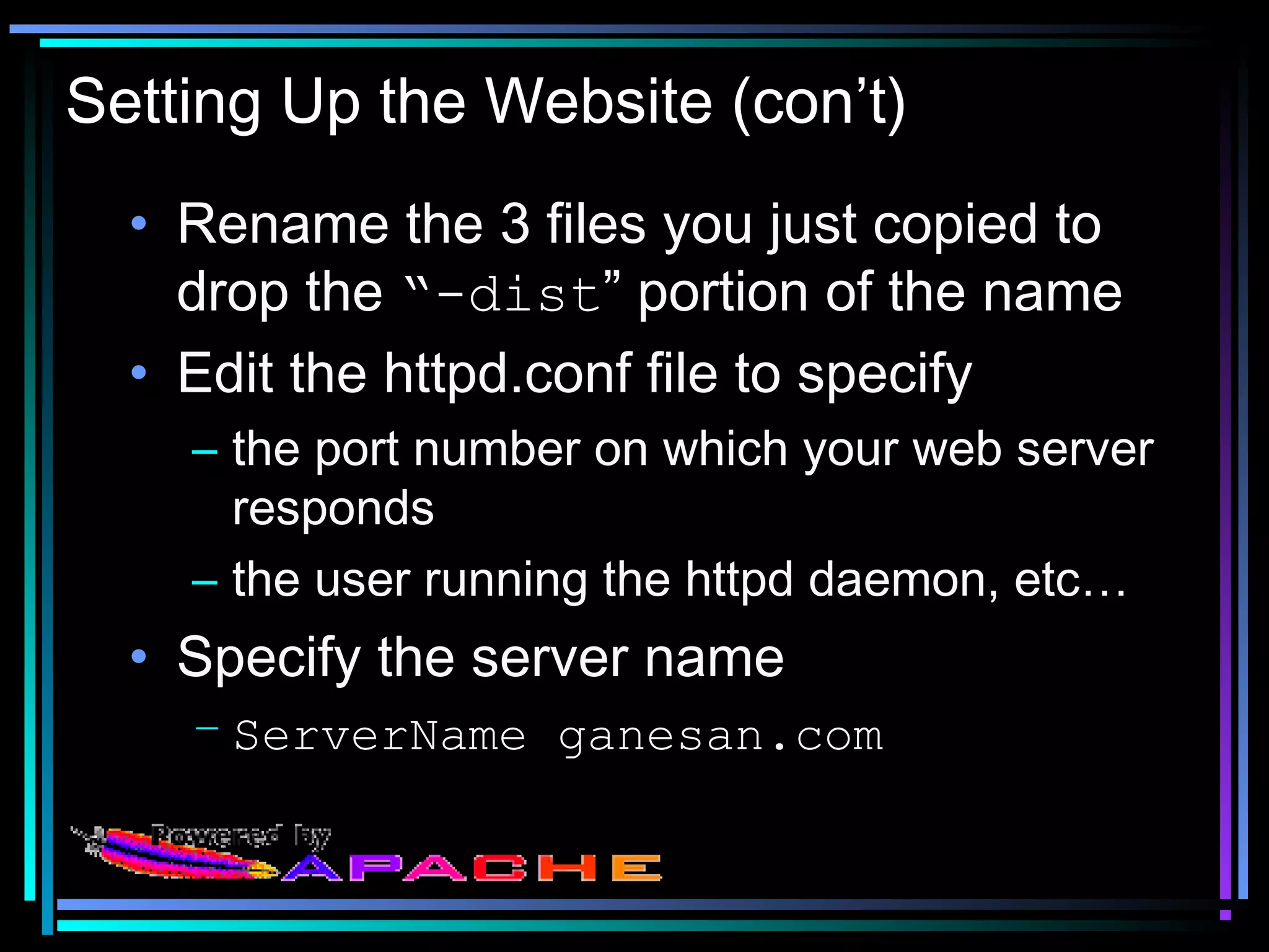 Setting Up the Website (con’t)
• Rename the 3 files you just copied to
drop the “-dist” portion of the name
• Edit the httpd.conf file to specify
– the port number on which your web server
responds
– the user running the httpd daemon, etc…
• Specify the server name
– ServerName ganesan.com
 