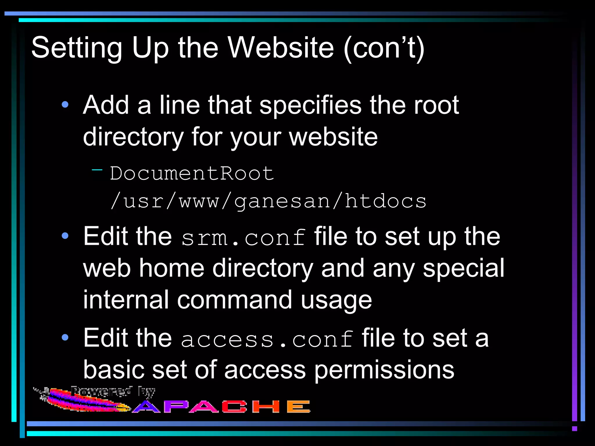 Setting Up the Website (con’t)
• Add a line that specifies the root
directory for your website
– DocumentRoot
/usr/www/ganesan/htdocs
• Edit the srm.conf file to set up the
web home directory and any special
internal command usage
• Edit the access.conf file to set a
basic set of access permissions
 
