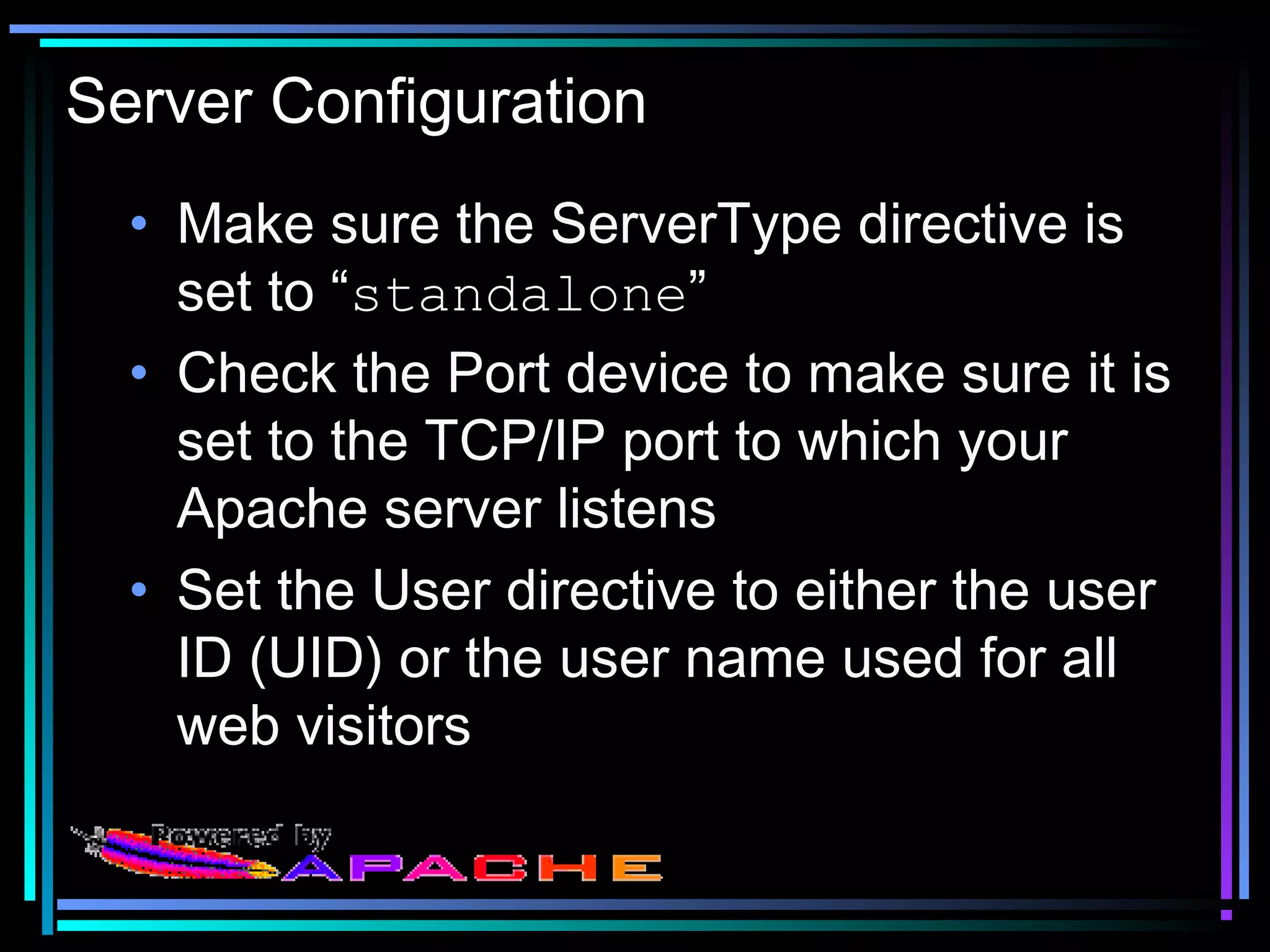 Server Configuration
• Make sure the ServerType directive is
set to “standalone”
• Check the Port device to make sure it is
set to the TCP/IP port to which your
Apache server listens
• Set the User directive to either the user
ID (UID) or the user name used for all
web visitors
 
