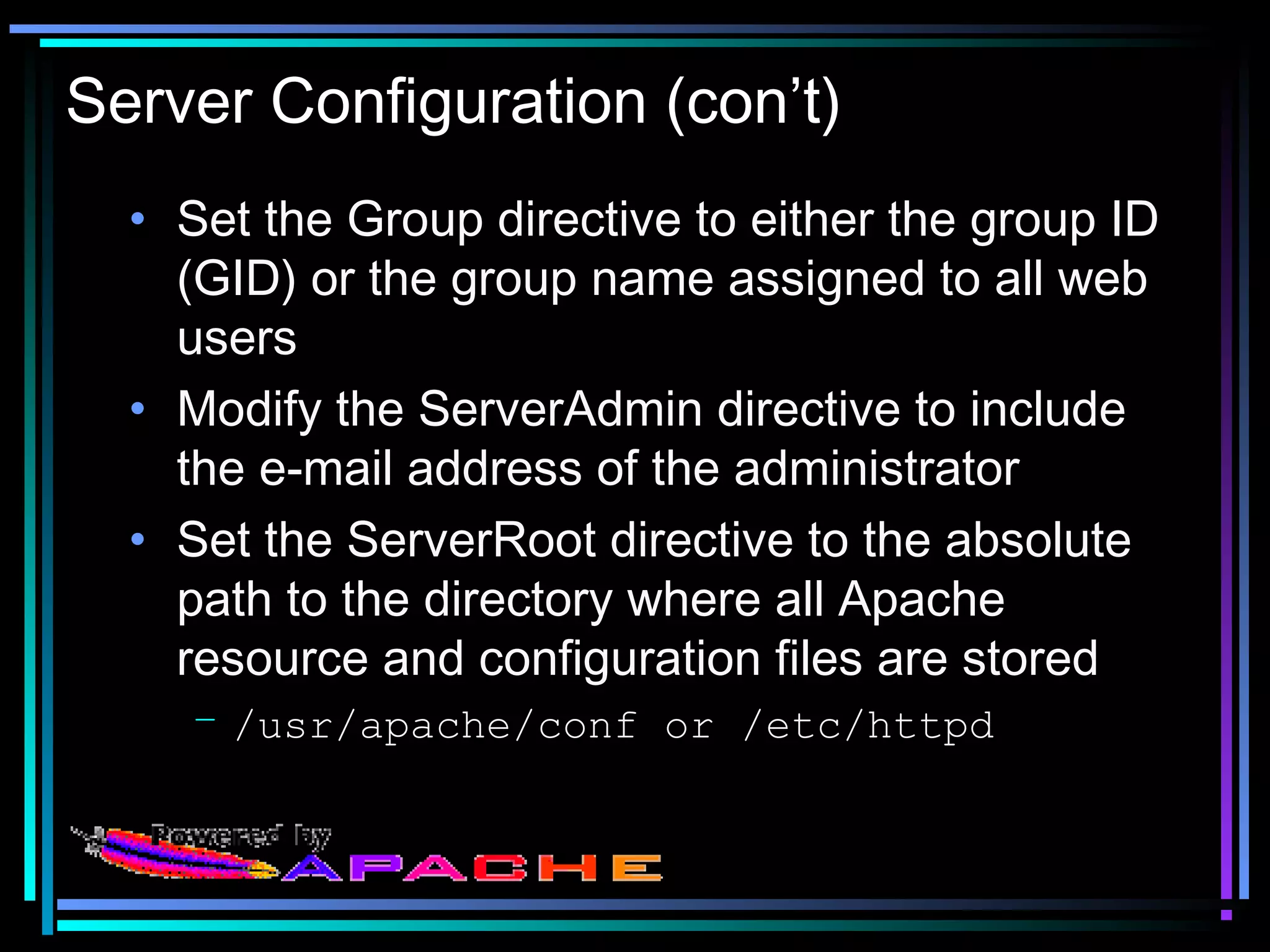 Server Configuration (con’t)
• Set the Group directive to either the group ID
(GID) or the group name assigned to all web
users
• Modify the ServerAdmin directive to include
the e-mail address of the administrator
• Set the ServerRoot directive to the absolute
path to the directory where all Apache
resource and configuration files are stored
– /usr/apache/conf or /etc/httpd
 