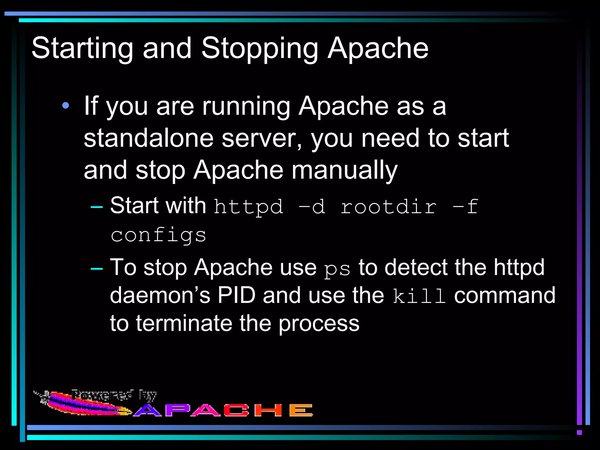 Starting and Stopping Apache
• If you are running Apache as a
standalone server, you need to start
and stop Apache manually
– Start with httpd –d rootdir –f
configs
– To stop Apache use ps to detect the httpd
daemon’s PID and use the kill command
to terminate the process
 