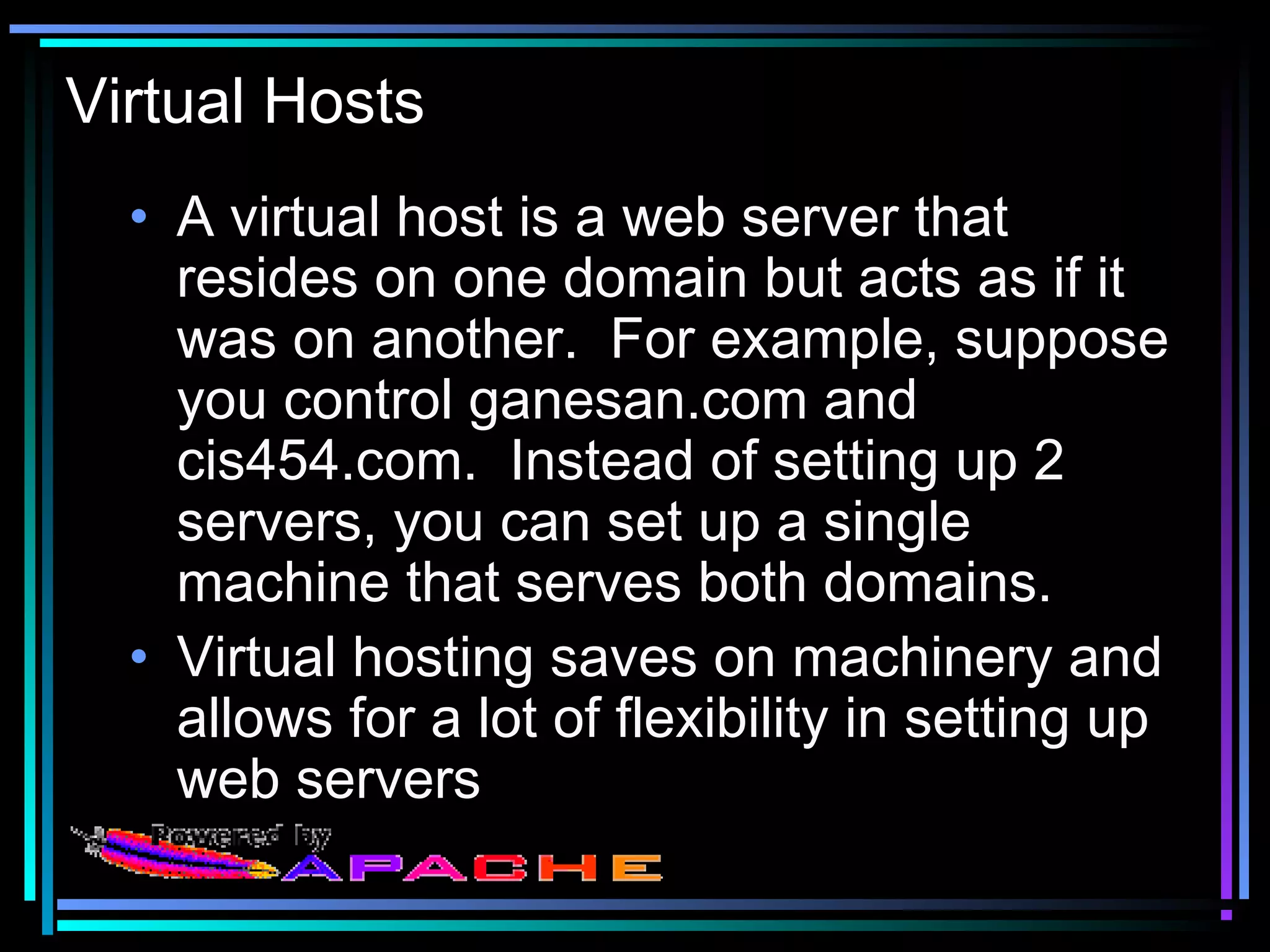 Virtual Hosts
• A virtual host is a web server that
resides on one domain but acts as if it
was on another. For example, suppose
you control ganesan.com and
cis454.com. Instead of setting up 2
servers, you can set up a single
machine that serves both domains.
• Virtual hosting saves on machinery and
allows for a lot of flexibility in setting up
web servers
 