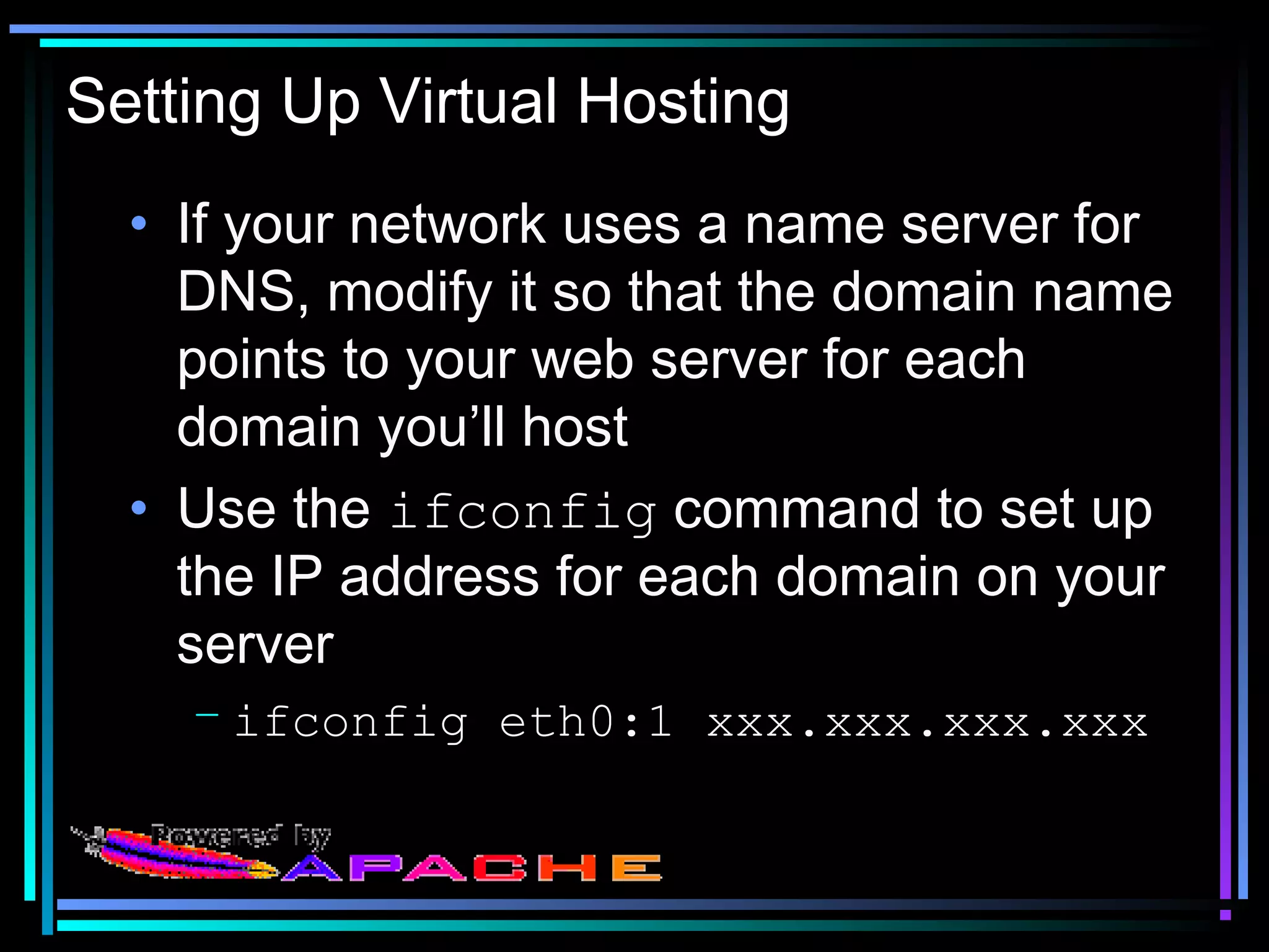 Setting Up Virtual Hosting
• If your network uses a name server for
DNS, modify it so that the domain name
points to your web server for each
domain you’ll host
• Use the ifconfig command to set up
the IP address for each domain on your
server
– ifconfig eth0:1 xxx.xxx.xxx.xxx
 