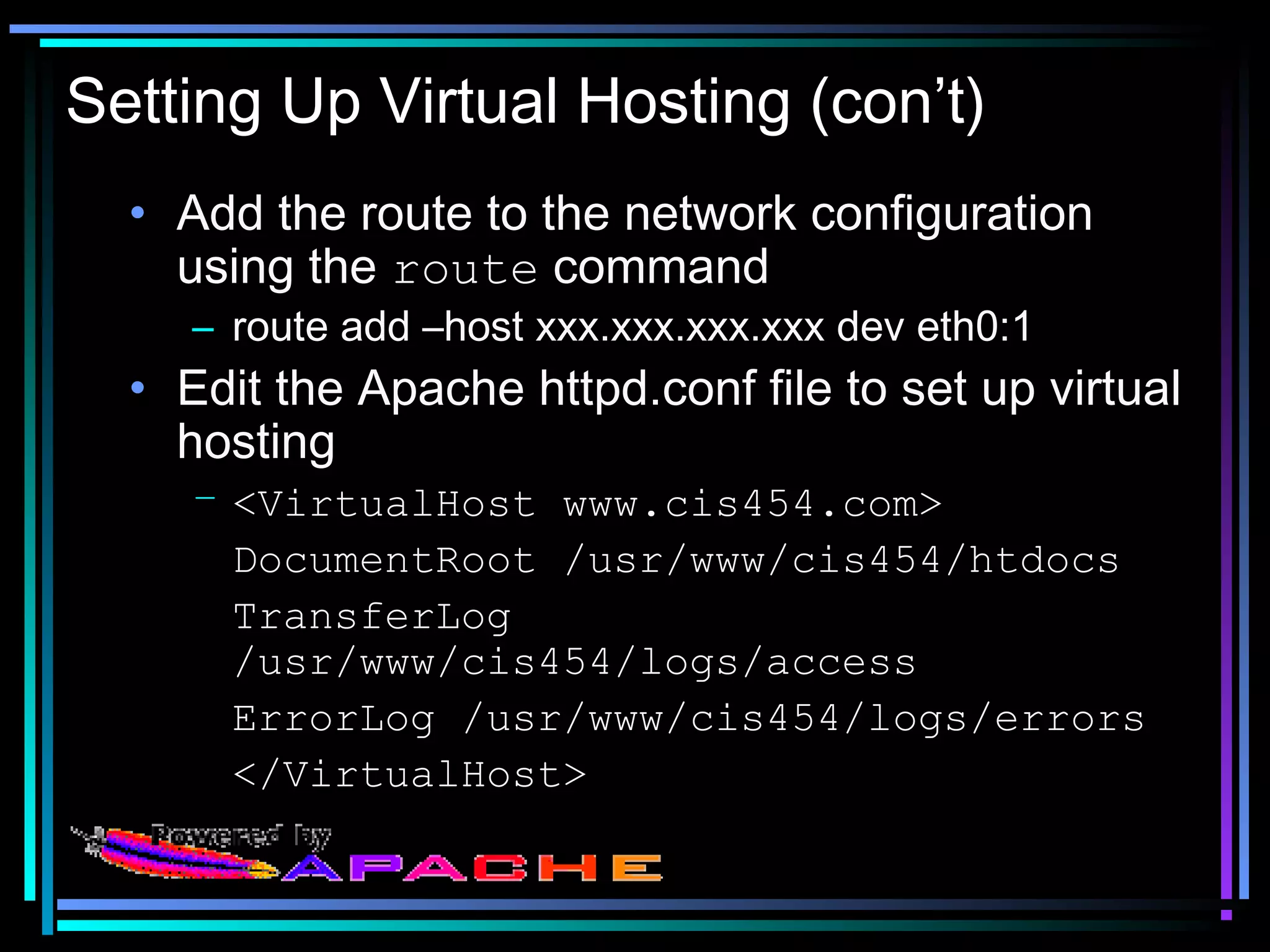 Setting Up Virtual Hosting (con’t)
• Add the route to the network configuration
using the route command
– route add –host xxx.xxx.xxx.xxx dev eth0:1
• Edit the Apache httpd.conf file to set up virtual
hosting
– <VirtualHost www.cis454.com>
DocumentRoot /usr/www/cis454/htdocs
TransferLog
/usr/www/cis454/logs/access
ErrorLog /usr/www/cis454/logs/errors
</VirtualHost>
 