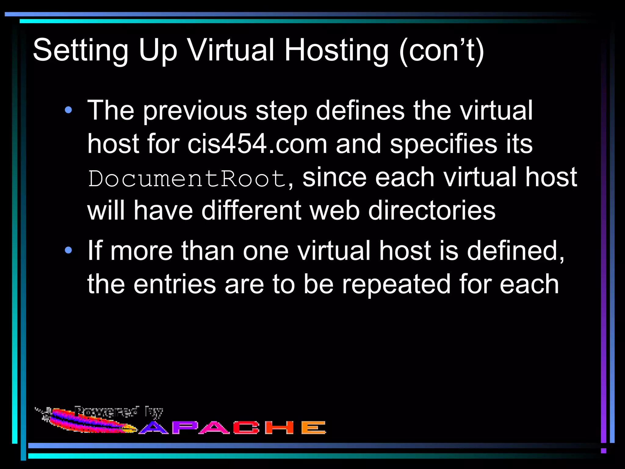 Setting Up Virtual Hosting (con’t)
• The previous step defines the virtual
host for cis454.com and specifies its
DocumentRoot, since each virtual host
will have different web directories
• If more than one virtual host is defined,
the entries are to be repeated for each
 