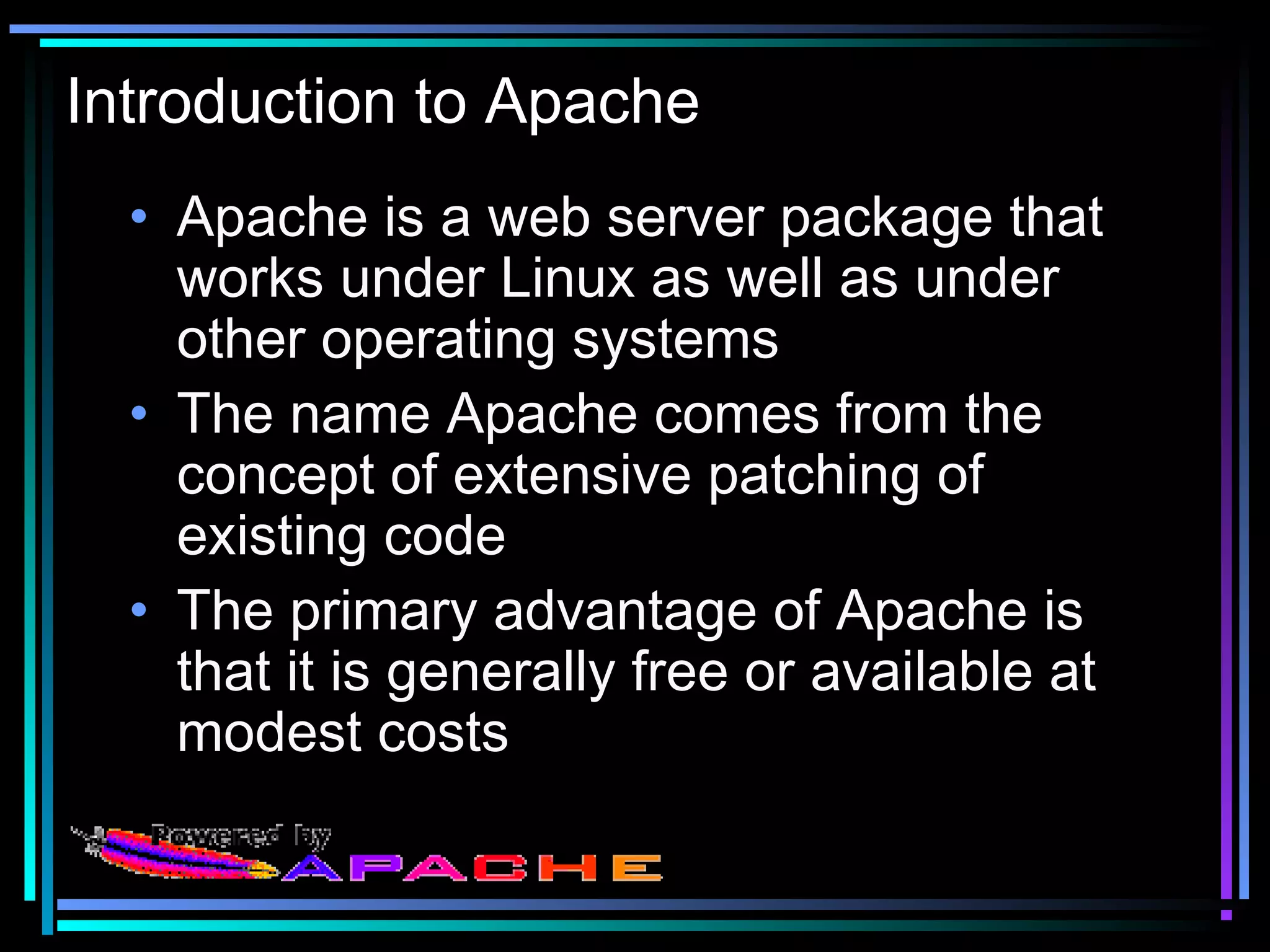 Introduction to Apache
• Apache is a web server package that
works under Linux as well as under
other operating systems
• The name Apache comes from the
concept of extensive patching of
existing code
• The primary advantage of Apache is
that it is generally free or available at
modest costs
 