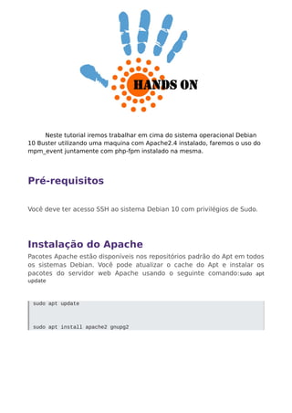 Neste tutorial iremos trabalhar em cima do sistema operacional Debian
10 Buster utilizando uma maquina com Apache2.4 instalado, faremos o uso do
mpm_event juntamente com php-fpm instalado na mesma.
Pré-requisitos
Você deve ter acesso SSH ao sistema Debian 10 com privilégios de Sudo.
Instalação do Apache
Pacotes Apache estão disponíveis nos repositórios padrão do Apt em todos
os sistemas Debian. Você pode atualizar o cache do Apt e instalar os
pacotes do servidor web Apache usando o seguinte comando:sudo apt
update
sudo apt update
sudo apt install apache2 gnupg2
 