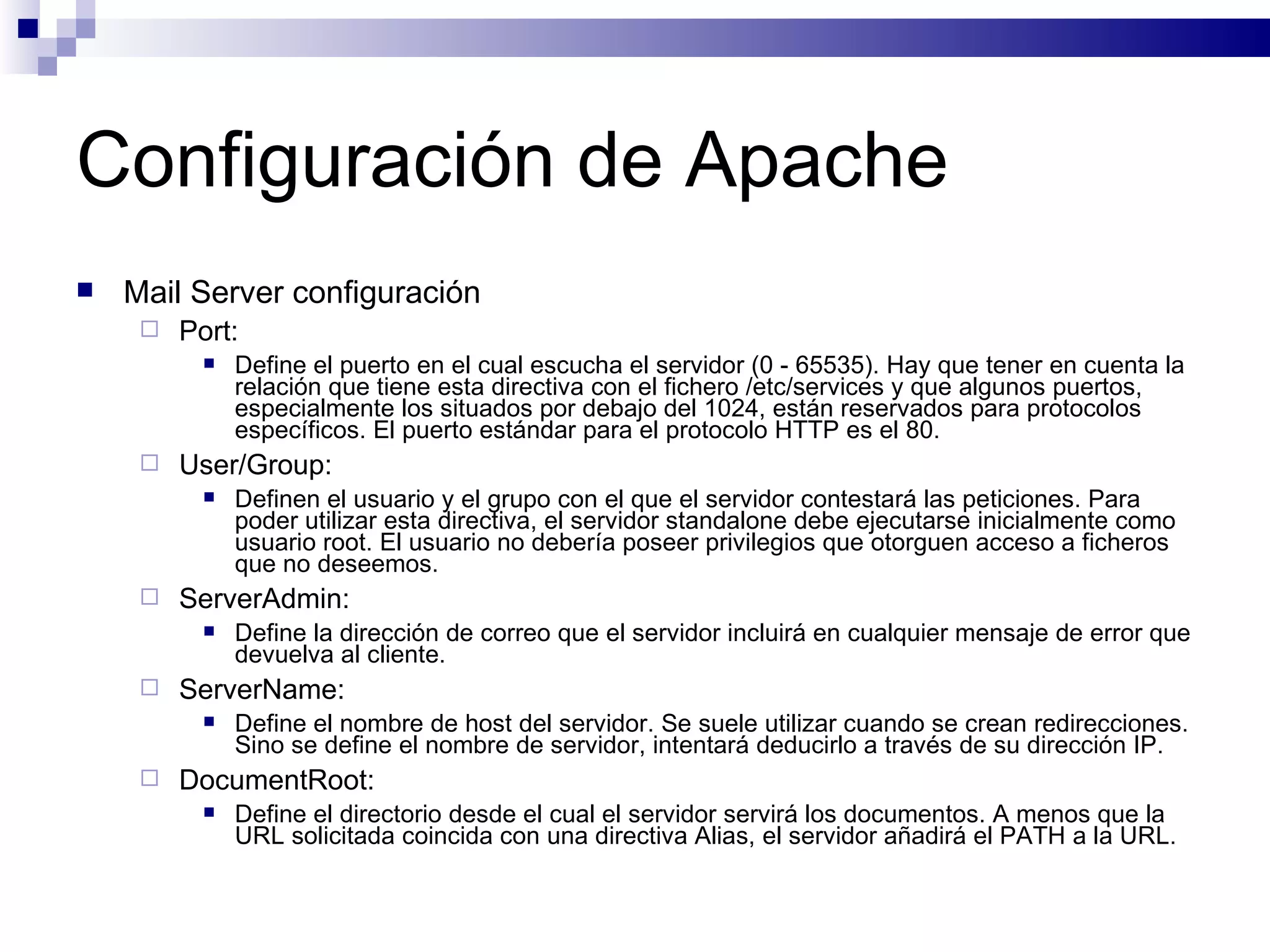 Configuración de Apache Mail Server configuración Port: Define el puerto en el cual escucha el servidor (0 - 65535). Hay que tener en cuenta la relación que tiene esta directiva con el fichero /etc/services y que algunos puertos, especialmente los situados por debajo del 1024, están reservados para protocolos específicos. El puerto estándar para el protocolo HTTP es el 80. User/Group: Definen el usuario y el grupo con el que el servidor contestará las peticiones. Para poder utilizar esta directiva, el servidor standalone debe ejecutarse inicialmente como usuario root. El usuario no debería poseer privilegios que otorguen acceso a ficheros que no deseemos. ServerAdmin: Define la dirección de correo que el servidor incluirá en cualquier mensaje de error que devuelva al cliente. ServerName: Define el nombre de host del servidor. Se suele utilizar cuando se crean redirecciones. Sino se define el nombre de servidor, intentará deducirlo a través de su dirección IP. DocumentRoot: Define el directorio desde el cual el servidor servirá los documentos. A menos que la URL solicitada coincida con una directiva Alias, el servidor añadirá el PATH a la URL. 