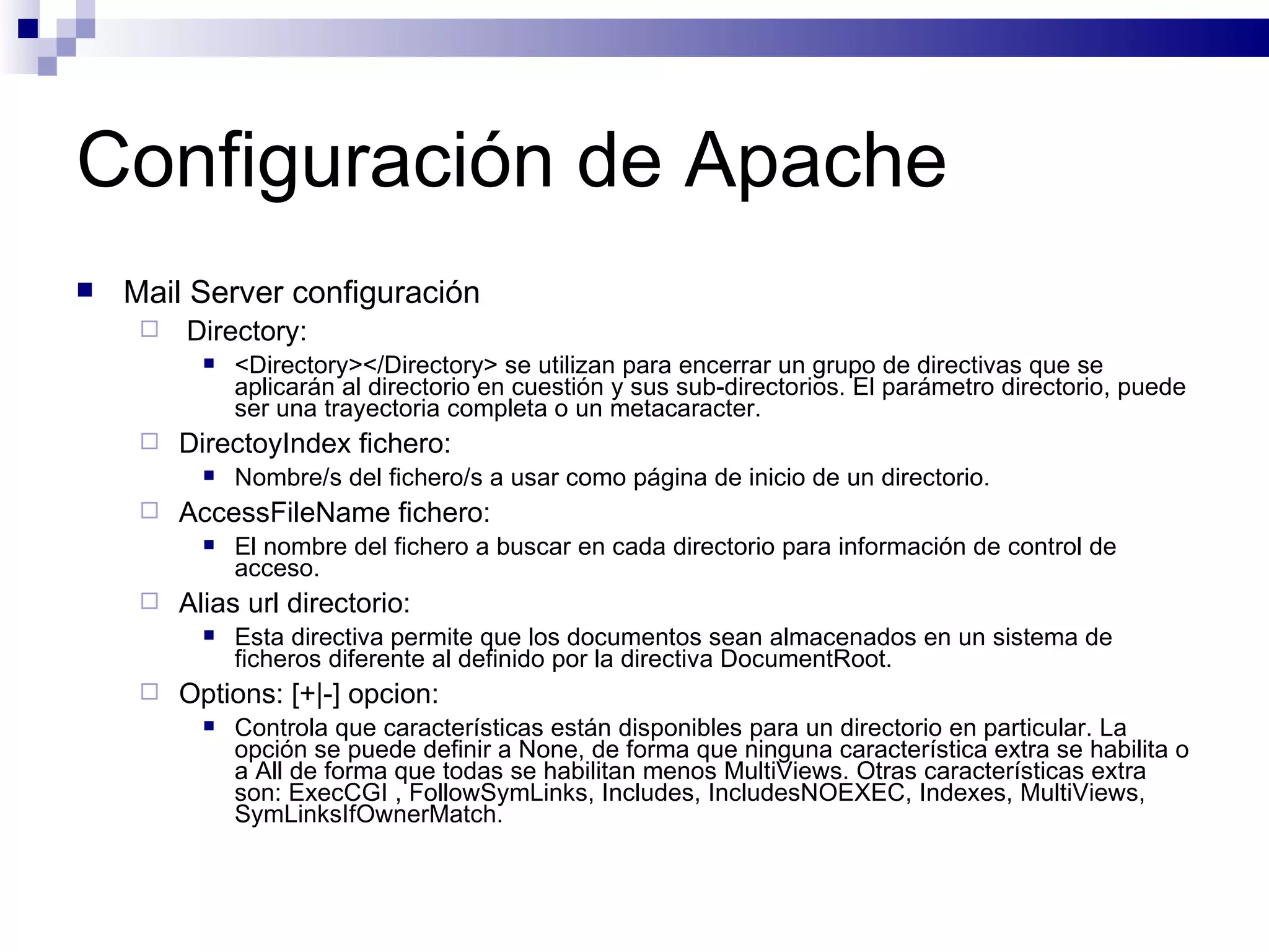 Configuración de Apache Mail Server configuración Directory: <Directory></Directory> se utilizan para encerrar un grupo de directivas que se aplicarán al directorio en cuestión y sus sub-directorios. El parámetro directorio, puede ser una trayectoria completa o un metacaracter. DirectoyIndex fichero: Nombre/s del fichero/s a usar como página de inicio de un directorio. AccessFileName fichero: El nombre del fichero a buscar en cada directorio para información de control de acceso. Alias url directorio: Esta directiva permite que los documentos sean almacenados en un sistema de ficheros diferente al definido por la directiva DocumentRoot. Options: [+|-] opcion: Controla que características están disponibles para un directorio en particular. La opción se puede definir a None, de forma que ninguna característica extra se habilita o a All de forma que todas se habilitan menos MultiViews. Otras características extra son: ExecCGI , FollowSymLinks, Includes, IncludesNOEXEC, Indexes, MultiViews, SymLinksIfOwnerMatch. 