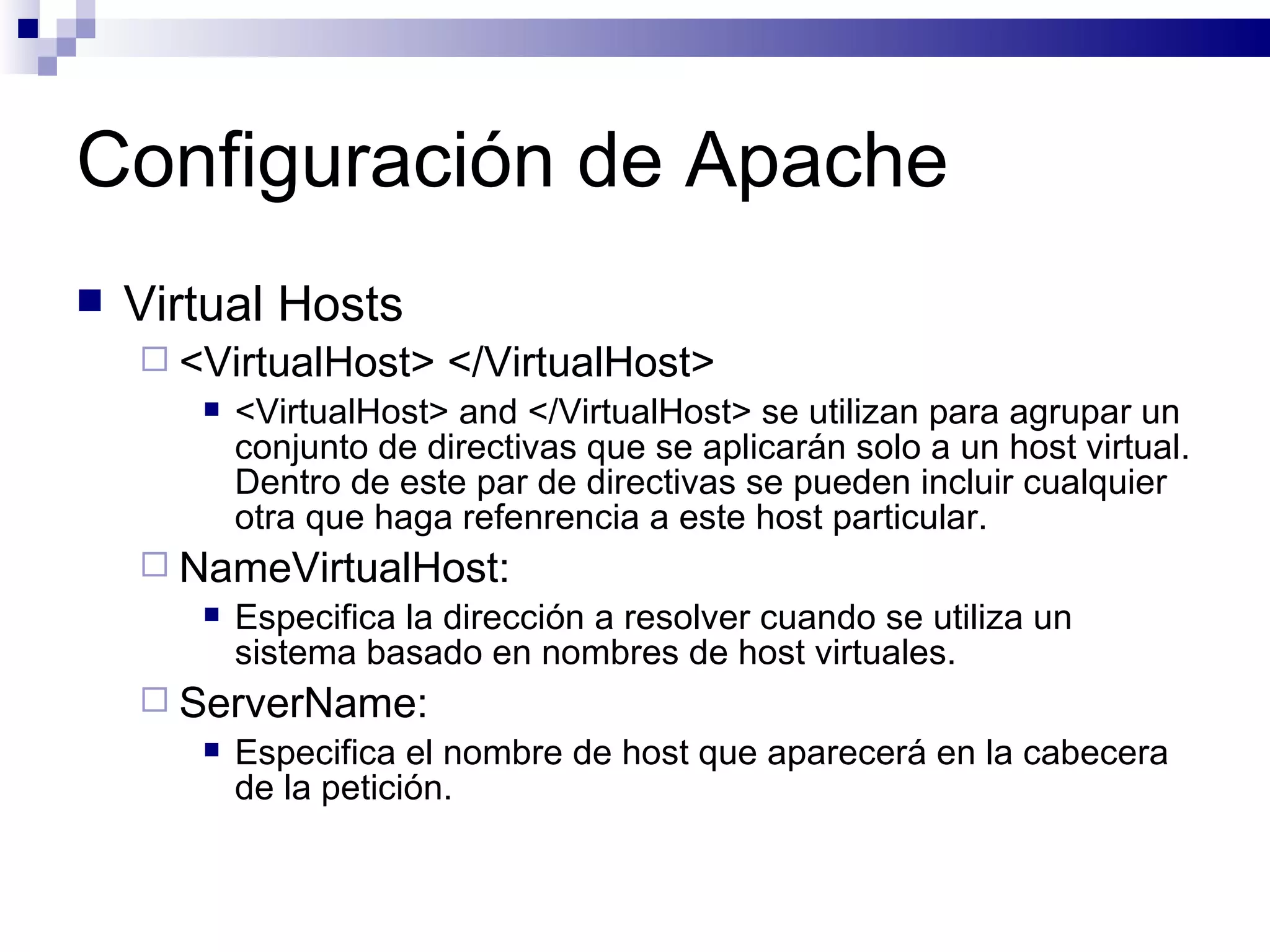 Configuración de Apache Virtual Hosts <VirtualHost> </VirtualHost> <VirtualHost> and </VirtualHost> se utilizan para agrupar un conjunto de directivas que se aplicarán solo a un host virtual. Dentro de este par de directivas se pueden incluir cualquier otra que haga refenrencia a este host particular. NameVirtualHost: Especifica la dirección a resolver cuando se utiliza un sistema basado en nombres de host virtuales. ServerName: Especifica el nombre de host que aparecerá en la cabecera de la petición. 