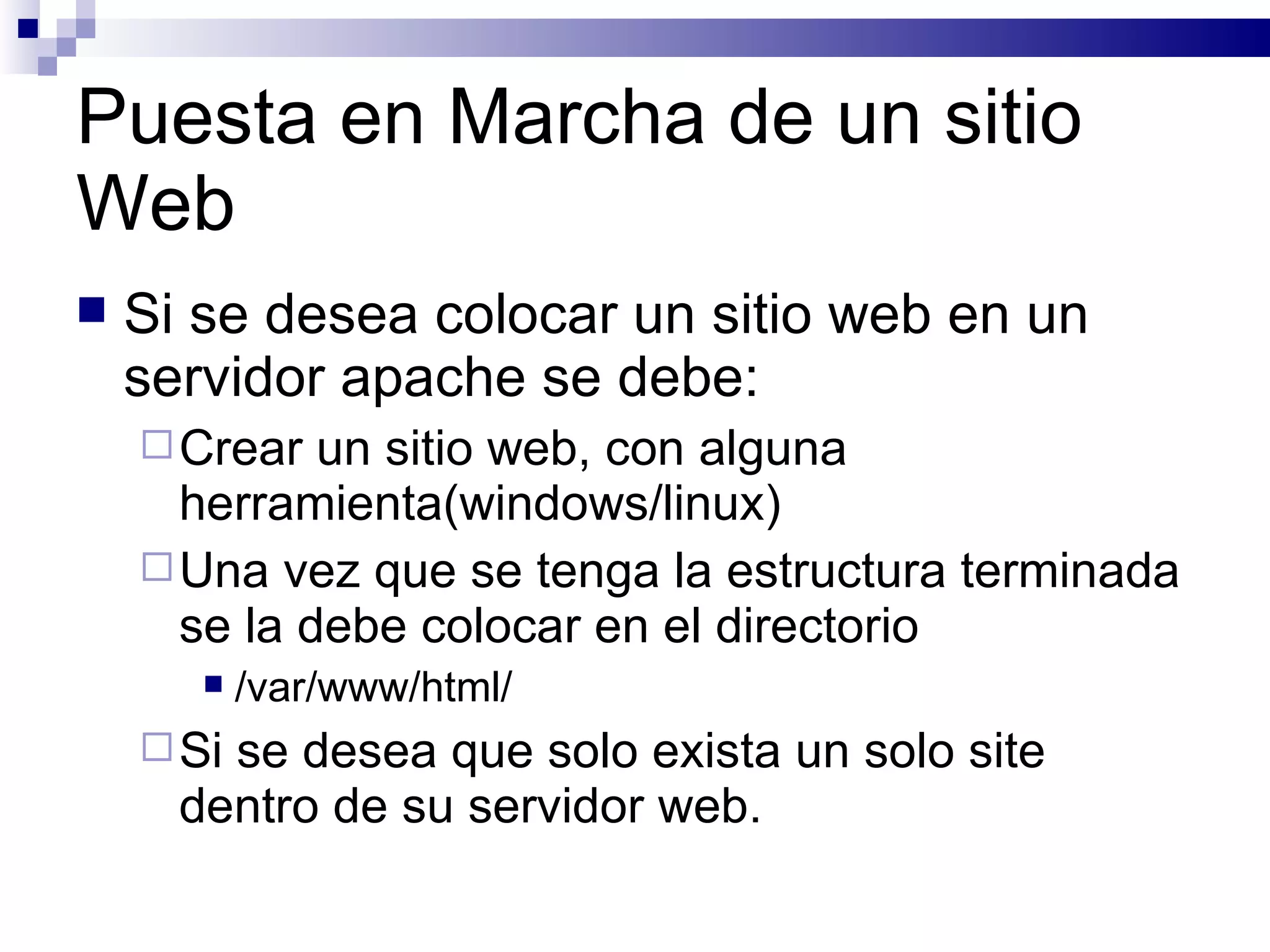 Puesta en Marcha de un sitio Web Si se desea colocar un sitio web en un servidor apache se debe: Crear un sitio web, con alguna herramienta(windows/linux) Una vez que se tenga la estructura terminada se la debe colocar en el directorio  /var/www/html/ Si se desea que solo exista un solo site dentro de su servidor web. 