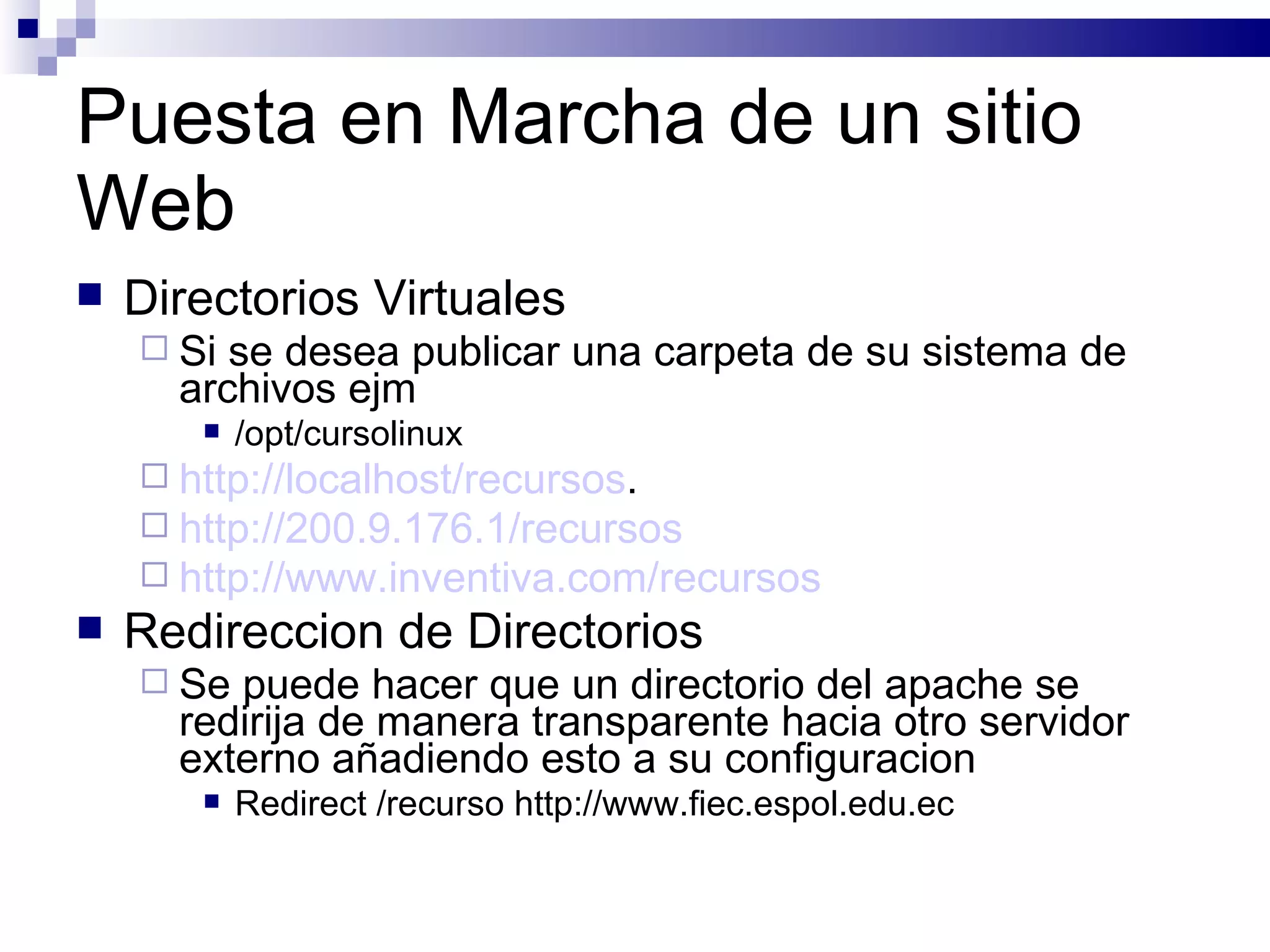 Puesta en Marcha de un sitio Web Directorios Virtuales Si se desea publicar una carpeta de su sistema de archivos ejm /opt/cursolinux http://localhost/recursos . http://200.9.176.1/recursos http://www.inventiva.com/recursos Redireccion de Directorios Se puede hacer que un directorio del apache se redirija de manera transparente hacia otro servidor externo añadiendo esto a su configuracion Redirect /recurso http://www.fiec.espol.edu.ec 