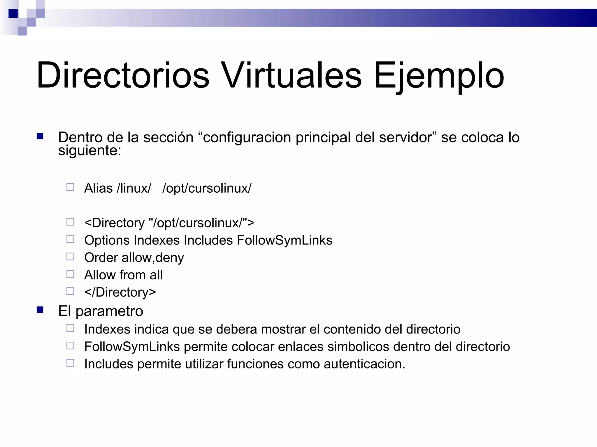 Directorios Virtuales Ejemplo Dentro de la sección “configuracion principal del servidor” se coloca lo siguiente: Alias /linux/  /opt/cursolinux/ <Directory "/opt/cursolinux/"> Options Indexes Includes FollowSymLinks Order allow,deny Allow from all </Directory> El parametro  Indexes indica que se debera mostrar el contenido del directorio FollowSymLinks permite colocar enlaces simbolicos dentro del directorio Includes permite utilizar funciones como autenticacion. 