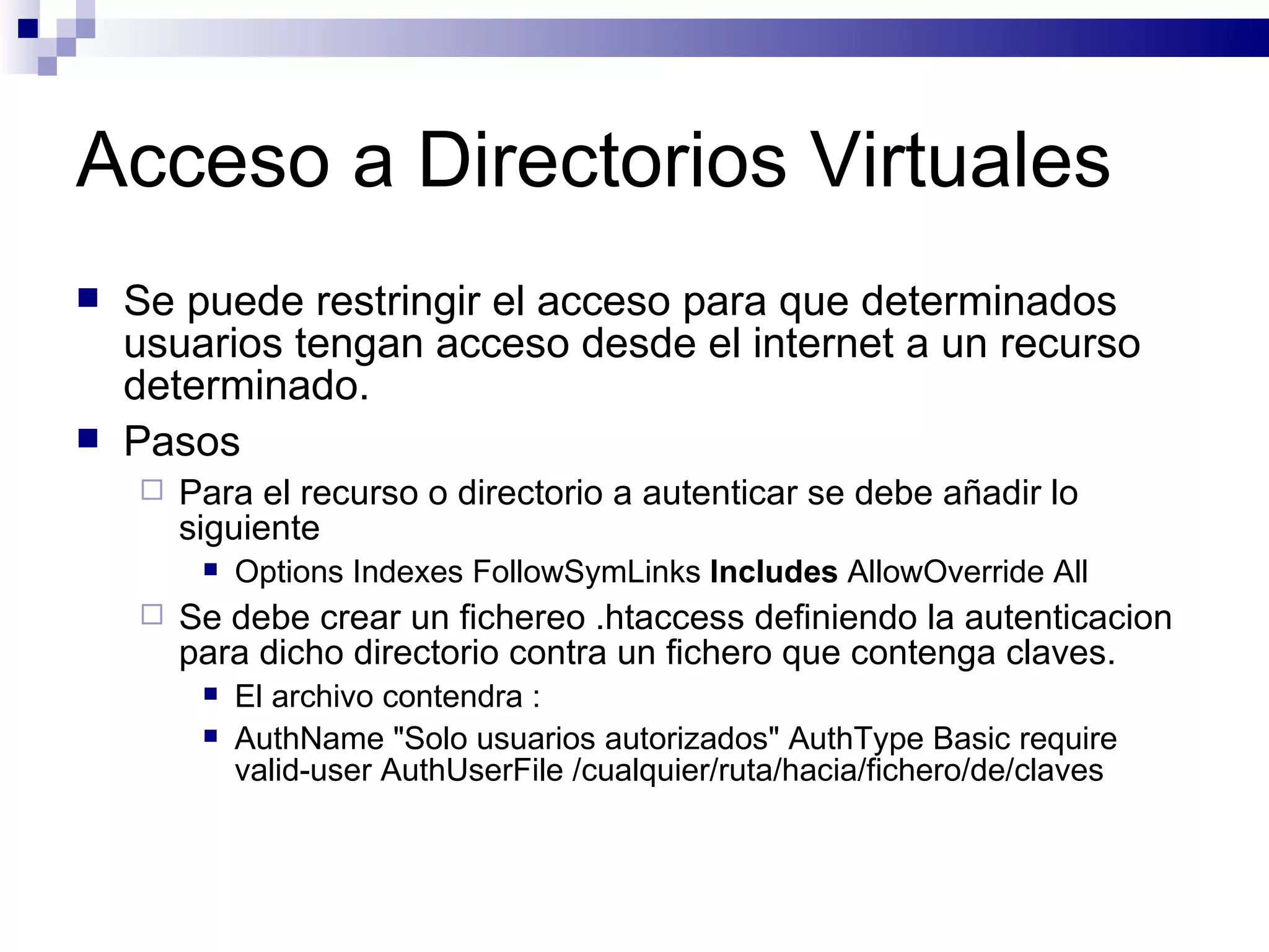 Acceso a Directorios Virtuales Se puede restringir el acceso para que determinados usuarios tengan acceso desde el internet a un recurso determinado. Pasos Para el recurso o directorio a autenticar se debe añadir lo siguiente Options Indexes FollowSymLinks  Includes  AllowOverride All  Se debe crear un fichereo .htaccess definiendo la autenticacion para dicho directorio contra un fichero que contenga claves. El archivo contendra : AuthName "Solo usuarios autorizados" AuthType Basic require valid-user AuthUserFile /cualquier/ruta/hacia/fichero/de/claves  