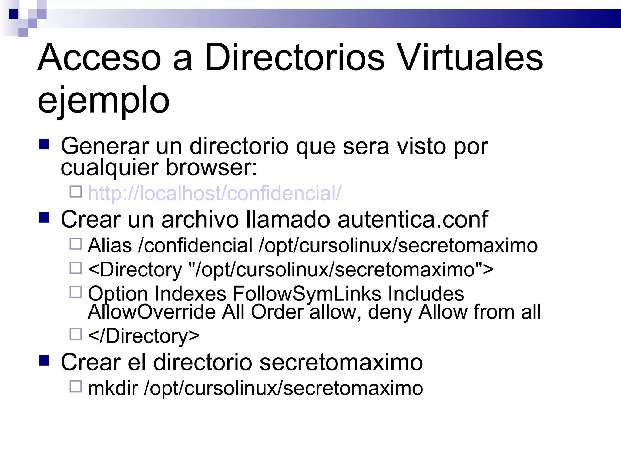 Acceso a Directorios Virtuales ejemplo Generar un directorio que sera visto por cualquier browser: http://localhost/confidencial/ Crear un archivo llamado autentica.conf Alias /confidencial /opt/cursolinux/secretomaximo <Directory "/opt/cursolinux/secretomaximo"> Option Indexes FollowSymLinks Includes AllowOverride All Order allow, deny Allow from all </Directory> Crear el directorio secretomaximo mkdir /opt/cursolinux/secretomaximo 