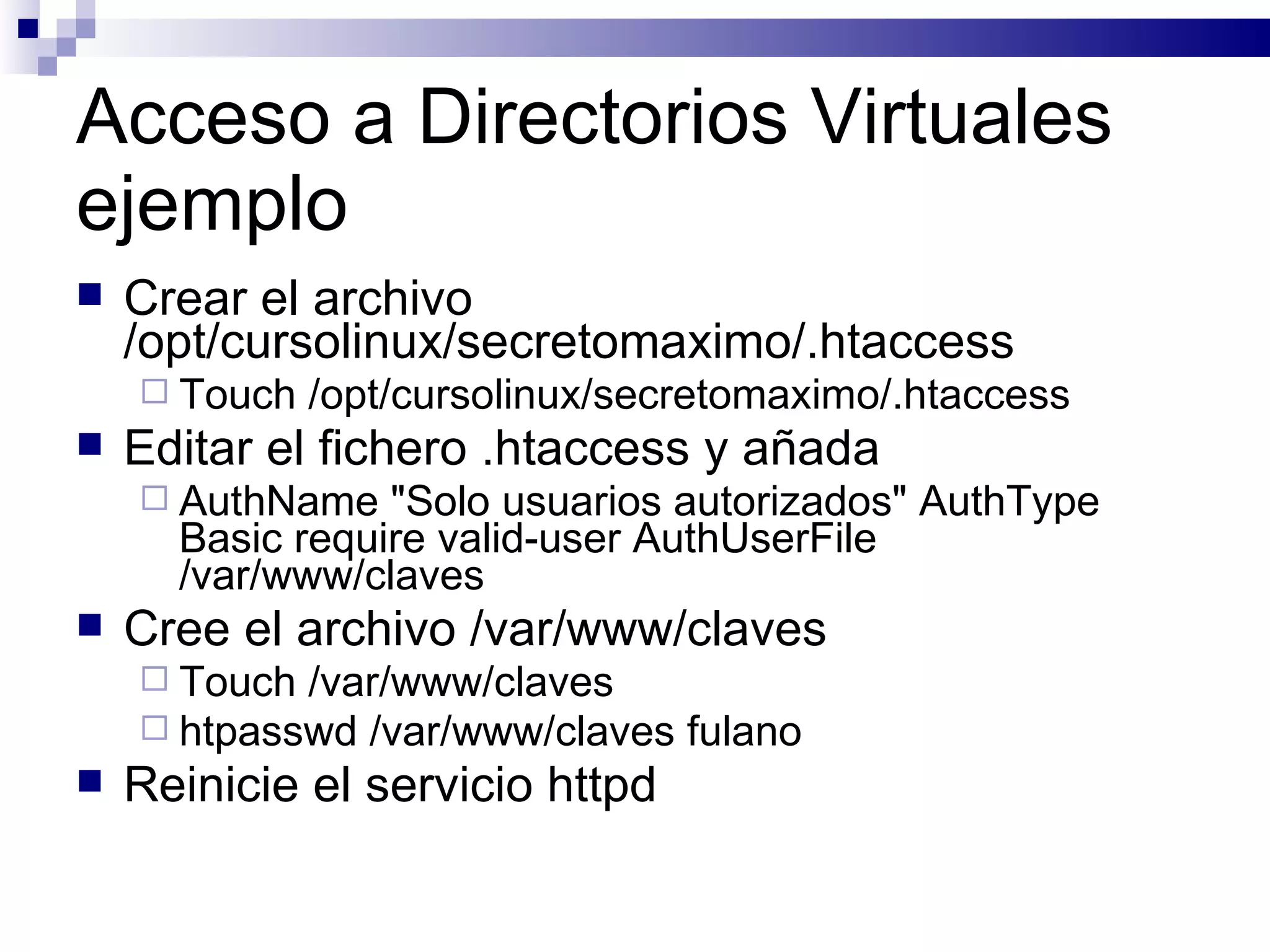 Acceso a Directorios Virtuales ejemplo Crear el archivo /opt/cursolinux/secretomaximo/.htaccess Touch /opt/cursolinux/secretomaximo/.htaccess Editar el fichero .htaccess y añada AuthName "Solo usuarios autorizados" AuthType Basic require valid-user AuthUserFile /var/www/claves  Cree el archivo /var/www/claves Touch /var/www/claves htpasswd /var/www/claves fulano  Reinicie el servicio httpd  