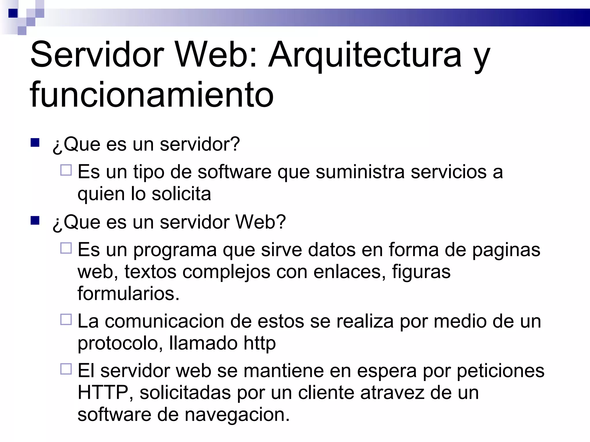 Servidor Web: Arquitectura y funcionamiento ¿Que es un servidor? Es un tipo de software que suministra servicios a quien lo solicita ¿Que es un servidor Web? Es un programa que sirve datos en forma de paginas web, textos complejos con enlaces, figuras formularios. La comunicacion de estos se realiza por medio de un protocolo, llamado http El servidor web se mantiene en espera por peticiones HTTP, solicitadas por un cliente atravez de un software de navegacion. 