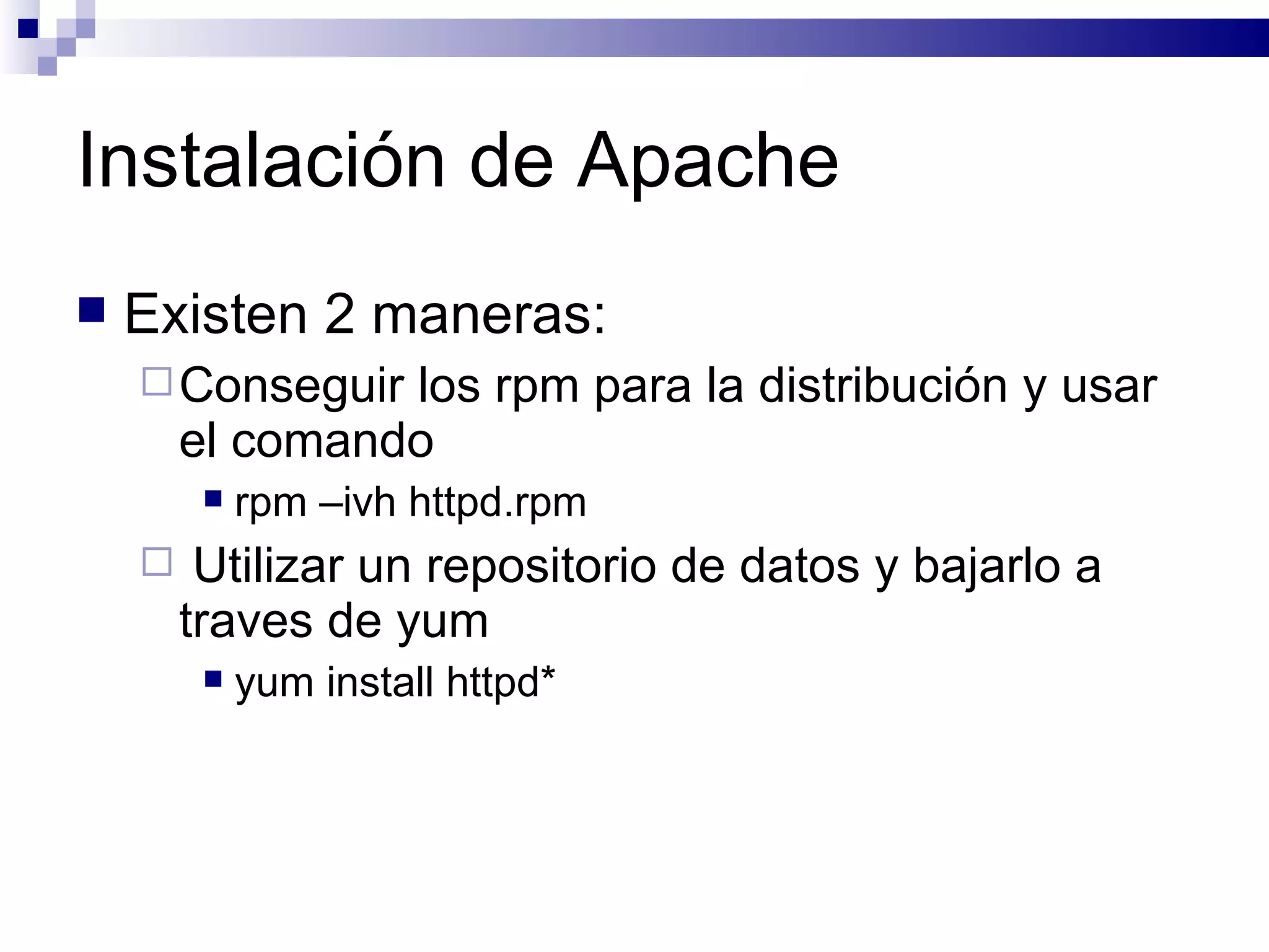 Instalación de Apache Existen 2 maneras: Conseguir los rpm para la distribución y usar el comando  rpm –ivh httpd.rpm Utilizar un repositorio de datos y bajarlo a traves de yum yum install httpd* 