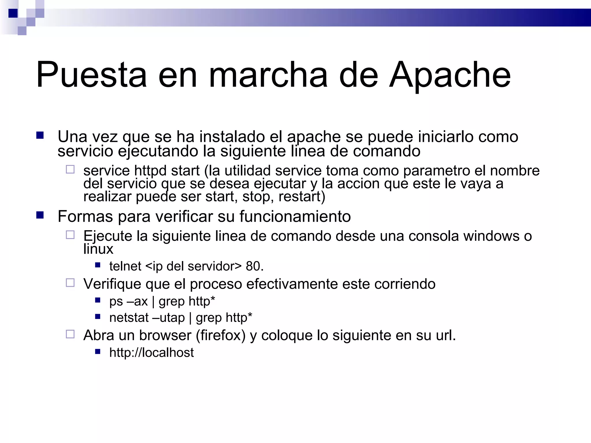 Puesta en marcha de Apache Una vez que se ha instalado el apache se puede iniciarlo como servicio ejecutando la siguiente linea de comando service httpd start (la utilidad service toma como parametro el nombre del servicio que se desea ejecutar y la accion que este le vaya a realizar puede ser start, stop, restart) Formas para verificar su funcionamiento Ejecute la siguiente linea de comando desde una consola windows o linux telnet <ip del servidor> 80.  Verifique que el proceso efectivamente este corriendo ps –ax | grep http* netstat –utap | grep http* Abra un browser (firefox) y coloque lo siguiente en su url. http://localhost 
