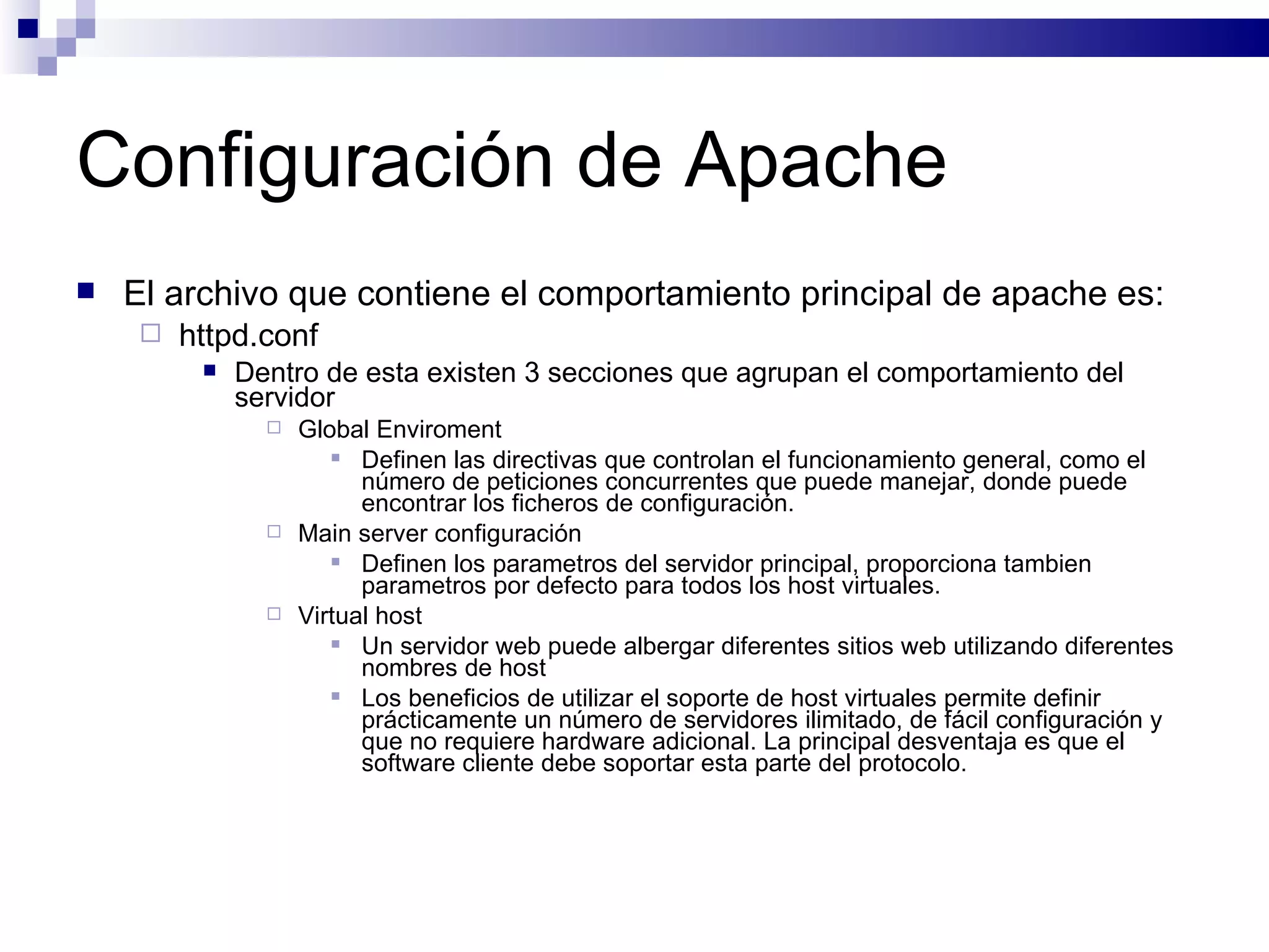 Configuración de Apache El archivo que contiene el comportamiento principal de apache es: httpd.conf Dentro de esta existen 3 secciones que agrupan el comportamiento del servidor Global Enviroment Definen las directivas que controlan el funcionamiento general, como el número de peticiones concurrentes que puede manejar, donde puede encontrar los ficheros de configuración.  Main server configuración Definen los parametros del servidor principal, proporciona tambien parametros por defecto para todos los host virtuales. Virtual host Un servidor web puede albergar diferentes sitios web utilizando diferentes nombres de host Los beneficios de utilizar el soporte de host virtuales permite definir prácticamente un número de servidores ilimitado, de fácil configuración y que no requiere hardware adicional. La principal desventaja es que el software cliente debe soportar esta parte del protocolo.  