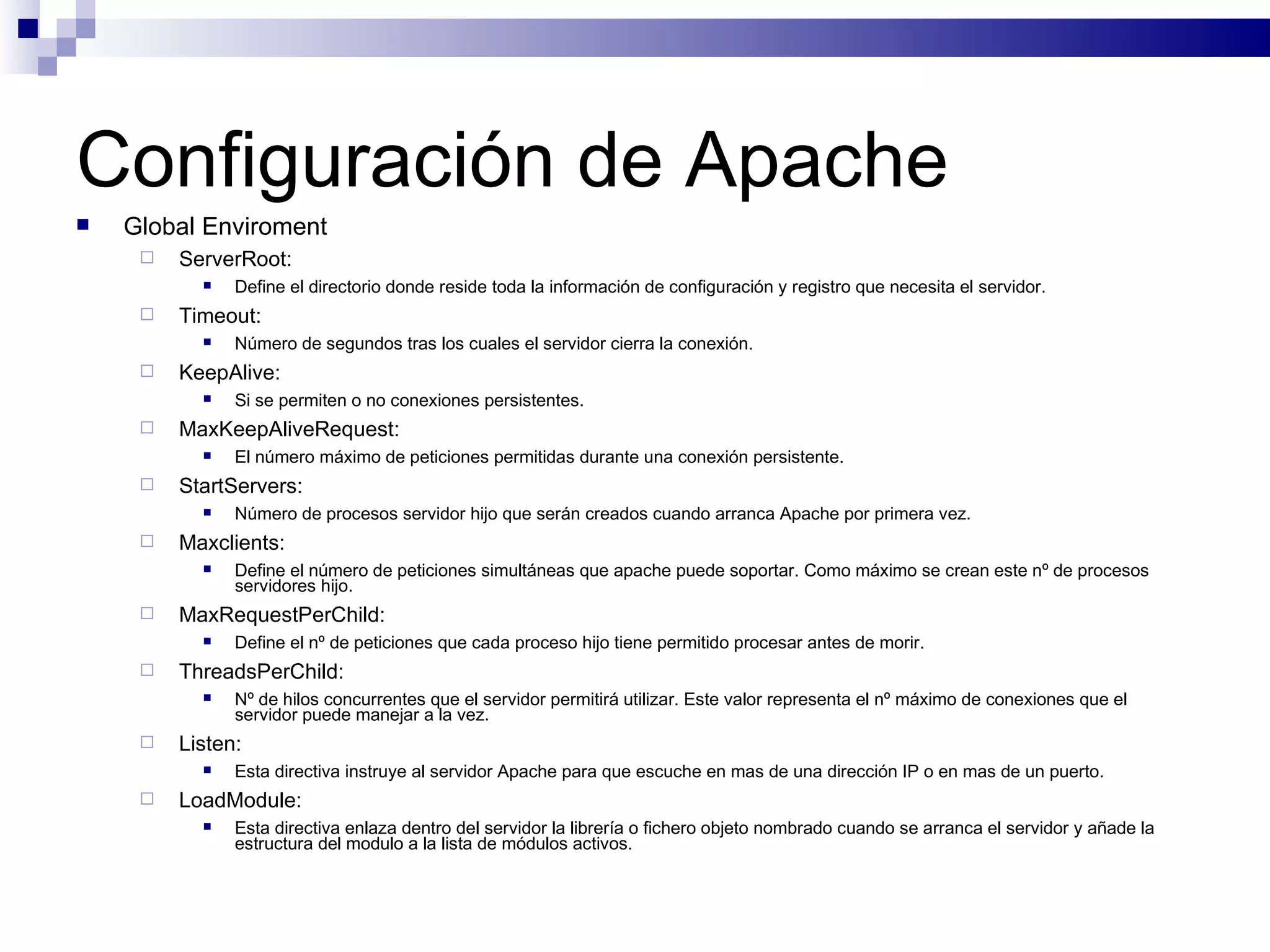 Configuración de Apache Global Enviroment ServerRoot: Define el directorio donde reside toda la información de configuración y registro que necesita el servidor. Timeout: Número de segundos tras los cuales el servidor cierra la conexión. KeepAlive: Si se permiten o no conexiones persistentes. MaxKeepAliveRequest: El número máximo de peticiones permitidas durante una conexión persistente. StartServers: Número de procesos servidor hijo que serán creados cuando arranca Apache por primera vez. Maxclients: Define el número de peticiones simultáneas que apache puede soportar. Como máximo se crean este nº de procesos servidores hijo. MaxRequestPerChild: Define el nº de peticiones que cada proceso hijo tiene permitido procesar antes de morir. ThreadsPerChild: Nº de hilos concurrentes que el servidor permitirá utilizar. Este valor representa el nº máximo de conexiones que el servidor puede manejar a la vez. Listen: Esta directiva instruye al servidor Apache para que escuche en mas de una dirección IP o en mas de un puerto. LoadModule: Esta directiva enlaza dentro del servidor la librería o fichero objeto nombrado cuando se arranca el servidor y añade la estructura del modulo a la lista de módulos activos. 