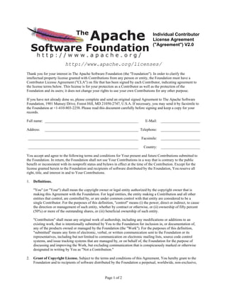 Apache
                                  The                                                   Individual Contributor
                                                                                        License Agreement

     Software Foundation
                                                                                        (quot;Agreementquot;) V2.0

       http://www.apache.org/
                           http://www.apache.org/licenses/
Thank you for your interest in The Apache Software Foundation (the quot;Foundationquot;). In order to clarify the
intellectual property license granted with Contributions from any person or entity, the Foundation must have a
Contributor License Agreement (quot;CLAquot;) on file that has been signed by each Contributor, indicating agreement to
the license terms below. This license is for your protection as a Contributor as well as the protection of the
Foundation and its users; it does not change your rights to use your own Contributions for any other purpose.

If you have not already done so, please complete and send an original signed Agreement to The Apache Software
Foundation, 1901 Munsey Drive, Forest Hill, MD 21050-2747, U.S.A. If necessary, you may send it by facsimile to
the Foundation at +1-410-803-2258. Please read this document carefully before signing and keep a copy for your
records.

Full name: __________________________________________________                      E-Mail:    _____________________

Address:     __________________________________________________ Telephone:                    _____________________

___________________________________________________________ Facsimile:                        _____________________

___________________________________________________________                       Country:    _____________________

You accept and agree to the following terms and conditions for Your present and future Contributions submitted to
the Foundation. In return, the Foundation shall not use Your Contributions in a way that is contrary to the public
benefit or inconsistent with its nonprofit status and bylaws in effect at the time of the Contribution. Except for the
license granted herein to the Foundation and recipients of software distributed by the Foundation, You reserve all
right, title, and interest in and to Your Contributions.

1.   Definitions.

     quot;Youquot; (or quot;Yourquot;) shall mean the copyright owner or legal entity authorized by the copyright owner that is
     making this Agreement with the Foundation. For legal entities, the entity making a Contribution and all other
     entities that control, are controlled by, or are under common control with that entity are considered to be a
     single Contributor. For the purposes of this definition, quot;controlquot; means (i) the power, direct or indirect, to cause
     the direction or management of such entity, whether by contract or otherwise, or (ii) ownership of fifty percent
     (50%) or more of the outstanding shares, or (iii) beneficial ownership of such entity.

     quot;Contributionquot; shall mean any original work of authorship, including any modifications or additions to an
     existing work, that is intentionally submitted by You to the Foundation for inclusion in, or documentation of,
     any of the products owned or managed by the Foundation (the quot;Workquot;). For the purposes of this definition,
     quot;submittedquot; means any form of electronic, verbal, or written communication sent to the Foundation or its
     representatives, including but not limited to communication on electronic mailing lists, source code control
     systems, and issue tracking systems that are managed by, or on behalf of, the Foundation for the purpose of
     discussing and improving the Work, but excluding communication that is conspicuously marked or otherwise
     designated in writing by You as quot;Not a Contribution.quot;

2.   Grant of Copyright License. Subject to the terms and conditions of this Agreement, You hereby grant to the
     Foundation and to recipients of software distributed by the Foundation a perpetual, worldwide, non-exclusive,



                                                       Page 1 of 2