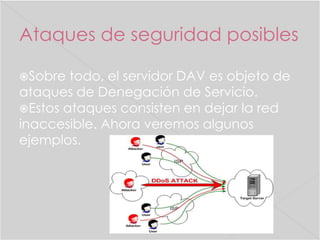 Ataques de seguridad posibles
Sobre

todo, el servidor DAV es objeto de
ataques de Denegación de Servicio.
Estos ataques consisten en dejar la red
inaccesible. Ahora veremos algunos
ejemplos.

 