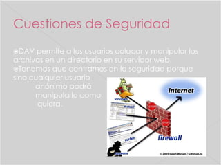 Cuestiones de Seguridad
DAV

permite a los usuarios colocar y manipular los
archivos en un directorio en su servidor web.
Tenemos que centrarnos en la seguridad porque
sino cualquier usuario
anónimo podrá
manipularlo como
quiera.

 