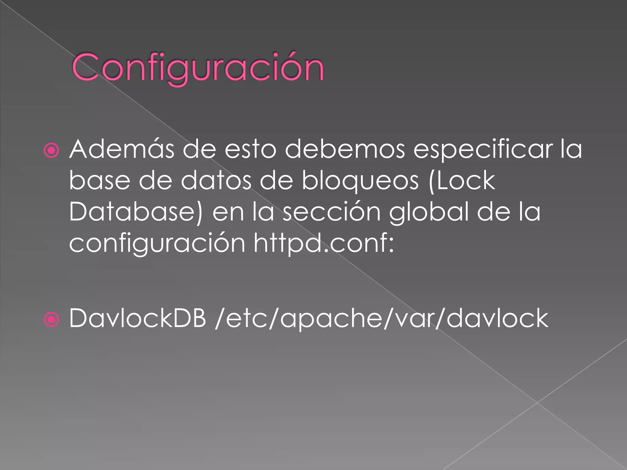 

Además de esto debemos especificar la
base de datos de bloqueos (Lock
Database) en la sección global de la
configuración httpd.conf:



DavlockDB /etc/apache/var/davlock

 