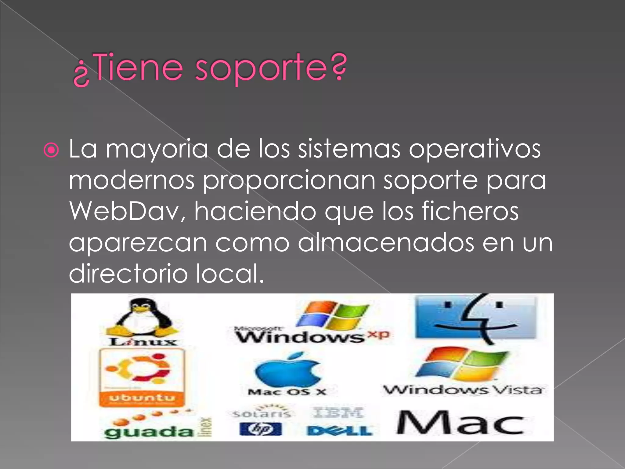 

La mayoria de los sistemas operativos
modernos proporcionan soporte para
WebDav, haciendo que los ficheros
aparezcan como almacenados en un
directorio local.

 