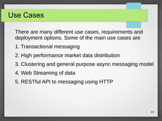 13
Use Cases
There are many different use cases, requirements and
deployment options. Some of the main use cases are
1. Transactional messaging
2. High performance market data distribution
3. Clustering and general purpose async messaging model
4. Web Streaming of data
5. RESTful API to messaging using HTTP
 