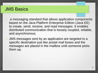 3
JMS Basics
●
a messaging standard that allows application components
based on the Java Platform Enterprise Edition (Java EE)
to create, send, receive, and read messages. It enables
distributed communication that is loosely coupled, reliable,
and asynchronous.
●
JMS messages sent by an application are targeted to a
specific destination just like postal mail boxes and the
messages are placed in the mailbox until someone picks
them up.
 