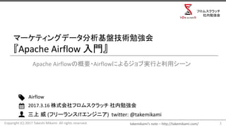 takemikami’s note	– http://takemikami.com/
三上 威 (フリーランスITエンジニア)		twitter:	@takemikami
マーケティングデータ分析基盤技術勉強会
『Apache	Airflow	入門』
Apache	Airflowの概要・Airflowによるジョブ実行と利用シーン
1
Airflow
2017.3.16	株式会社フロムスクラッチ 社内勉強会
Copyright	(C)	2017	Takeshi	Mikami.	All	rights	reserved.
フロムスクラッチ
社内勉強会
 