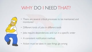WHY DO I NEEDTHAT?
• There are several critical processes to be maintained and
monitored
• Different kinds of jobs in different tools
• Jobs require dependencies and run in a speciﬁc order
• A consistent notiﬁcation method
• Action must be takes in case things go wrong
 