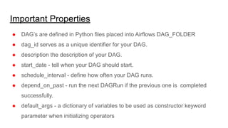 Important Properties
● DAG’s are defined in Python files placed into Airflows DAG_FOLDER
● dag_id serves as a unique identifier for your DAG.
● description the description of your DAG.
● start_date - tell when your DAG should start.
● schedule_interval - define how often your DAG runs.
● depend_on_past - run the next DAGRun if the previous one is completed
successfully.
● default_args - a dictionary of variables to be used as constructor keyword
parameter when initializing operators
 