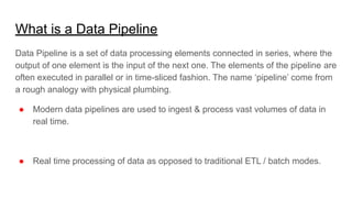 What is a Data Pipeline
Data Pipeline is a set of data processing elements connected in series, where the
output of one element is the input of the next one. The elements of the pipeline are
often executed in parallel or in time-sliced fashion. The name ‘pipeline’ come from
a rough analogy with physical plumbing.
● Modern data pipelines are used to ingest & process vast volumes of data in
real time.
● Real time processing of data as opposed to traditional ETL / batch modes.
 