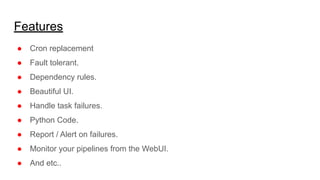 Features
● Cron replacement
● Fault tolerant.
● Dependency rules.
● Beautiful UI.
● Handle task failures.
● Python Code.
● Report / Alert on failures.
● Monitor your pipelines from the WebUI.
● And etc..
 