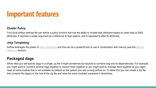 Important features
Cluster Policy
Your local airflow settings file can define a policy function that has the ability to mutate task attributes based on other task or DAG
attributes. It receives a single argument as a reference to task objects, and is expected to alter its attributes.
Jinja Templating
Airflow leverages the power of Jinja Templating and this can be a powerful tool to use in combination with macros (see the Macros
reference section).
Packaged dags
While often you will specify dags in a single .py file it might sometimes be required to combine dag and its dependencies. For example,
you might want to combine several dags together to version them together or you might want to manage them together or you might
need an extra module that is not available by default on the system you are running airflow on. To allow this you can create a zip file
that contains the dag(s) in the root of the zip file and have the extra modules unpacked in directories.
 